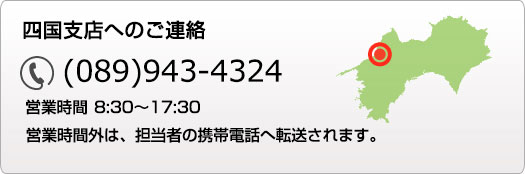 四国支店へのご連絡 089-943-4324 営業時間 9:00～18:00 営業時間外は、担当者の携帯電話へ転送されます。